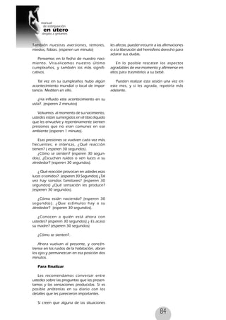 84
También nuestras aversiones, temores,
miedos, fobias. (esperen un minuto)
Pensemos en la fecha de nuestro naci-
miento. Visualicemos nuestro último
cumpleaños, y también los más signifi-
cativos.
Tal vez en su cumpleaños hubo algún
acontecimiento mundial o local de impor-
tancia. Mediten en ello.
¿Ha influido este acontecimiento en su
vida?. (esperen 2 minutos)
Volvamos al momento de su nacimiento,
ustedes están sumergidos en el tibio líquido
que les envuelve y repentinamente sienten
presiones que no eran comunes en ese
ambiente (esperen 1 minuto).
Esas presiones se vuelven cada vez más
frecuentes, e intensas, ¿Qué reacción
tienen? ( esperen 30 segundos).
¿Cómo se sienten? (esperen 30 segun-
dos). ¿Escuchan ruidos o ven luces a su
alrededor? (esperen 30 segundos).
¿ Qué reacción provocan en ustedes esas
luces o sonidos?. (esperen 30 Segundos) ¿Tal
vez hay sonidos familiares? (esperen 30
segundos) ¿Qué sensación les produce?
(esperen 30 segundos).
¿Cómo están naciendo? (esperen 30
segundos). ¿Que estímulos hay a su
alrededor? (esperen 30 segundos).
¿Conocen a quién está ahora con
ustedes? (esperen 30 segundos) ¿ Es acaso
su madre? (esperen 30 segundos)
¿Cómo se sienten?.
Ahora vuelvan al presente, y concén-
trense en los ruidos de la habitación, abran
los ojos y permanezcan en esa posición dos
minutos.
Para finalizar
Les recomendamos conversar entre
ustedes sobre las preguntas que les presen-
tamos y las sensaciones producidas. Si es
posible anótenlas en su diario con los
detalles que les parecieron importantes.
Si creen que alguna de las situaciones
les afecta, pueden recurrir a las afirmaciones
o a la liberación del hemisferio derecho para
aclarar sus dudas.
En lo posible rescaten los aspectos
agradables de ese momento y afírmense en
ellos para trasmitirlos a su bebé.
Pueden realizar esta sesión una vez en
este mes, y si les agrada, repetirla más
adelante.
 