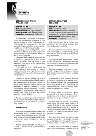 85
ESTIMULOS AFECTIVOS
PARA EL NIÑO
SESION No 34
Tema: Papá me habla
Instrumentos: Un lugar cómodo
Participantes: Papá, Mamá y bebé
Duración: No menos de 5 minutos
En el capítulo 2 hablamos de la impor-
tancia del vínculo entre el padre y su hijo
que va a nacer y como esta relación se
evidencia por las respuestas del niño a la
presencia del padre, incluso la madre puede
percibir que el bebé busca al padre.
Luego del parto, el padre persivirá como
una madre el llanto de su bebé y atenderá
acertadamente sus necesidades. Entre los
dos se notará empatía.
La presencia del padre es importante en
el embarazo. Pero la madre sola puede
buscar apoyo en otras personas, o si el
padre está lejos, grabar su voz para hacerla
escuchar al bebé.
Antes del ejercicio papá usará su
palabra clave, y con caricias le hablará
afectuosamente a su hijo. Observen la
reacción del niño, y sientan como aprueba
a su presencia.
Si el niño es inquieto, es muy seguro que
se tranquilice, de hecho hemos tenido parejas
que confirman esta situación. En cambio, los
niños más tranquilos suelen aprobar la
presencia del padre con patadas, o incluso
en la noche llamarle para que continúe
hablándole y acariciándole, dirigiendo sus
patadas hacia el lado de la cama que el niño
reconoce como el del padre.
Pueden contarle lo que les sucedió en el
día, o simplemente reforzar el gran cariño
que sienten por él con palabras y caricias
en el vientre.
Para finalizar
Esta actividad desarrollará en el bebé la
sensación de ser un individuo diferente de
su madre antes del nacimiento, además
sentirse deseado, querido y esperado, jamás
se borraran estas percepciones de su
conciencia.
Repitan esta sesión todos los días, y no
olviden la palabra clave al presentarse y
despedirse.
ESTIMULOS TACTILES
SEDANTES
SESION No 35
Tema: Bailemos juntos
Instrumentos: Cassette de música
clásica, o alguno de los Valses de Straus
(Danubio azul, o el Vals del emperador)
Participantes: Papá, Mamá y bebé
Duración: 10 minutos
Los movimientos de la madre son
percibidos por el niño y también son
estimuladores del vestíbulo.
En esta ocasión los movimientos del vals
estarán dirigidos a mecer al bebé, pero
procuren no realizar giros muy rápidos ni
muy complicados.
Sólo déjense llevar por la música. El baile
es una mezcla de percepción auditiva
elaborada en movimiento y es una actividad
placentera de desplazamiento.
Muchos terapeutas creen que el movi-
miento y en particular la danza es la base
de la conciencia que tenemos de nosotros
mismos. 97(6)
Pueden usar el baile como un ejercicio
que liberará la presión de un día de trabajo,
que canalizará temores, iras, y que permitirá
fluir la alegría gracias a los cambios en las
pautas musculares que incluyen los movi-
mientos asociados con el baile.
Si desean puede ser un tipo de música
que agrade a la madre y al padre. Reco-
mendamos evitar el rock o el jazz contem-
poráneo, ritmos que molestan al bebé.
La ropa debe ser cómoda, los zapatos
bajos o pies descalzos sobre alfombra o
césped. Con estas indicaciones pueden
danzar siguiendo el ritmo de la música, y
con sus movimientos, desplácense por toda
la habitación, explorando con el baile todos
los rincones posibles.
Otra alternativa puede ser, movimientos
suaves en el puesto, y con los ojos cerrados
concentrándose en el ritmo de la música, y
como su melodía invade todo el cuerpo.
Pueden acariciar el vientre durante el
baile, hacer movimientos circulares con el
97(6) VERNY, Thomas.
El vínculo afectivo con
el niño que va a
nacer. Urano.
Argentina. 1992.
Pag 157
 