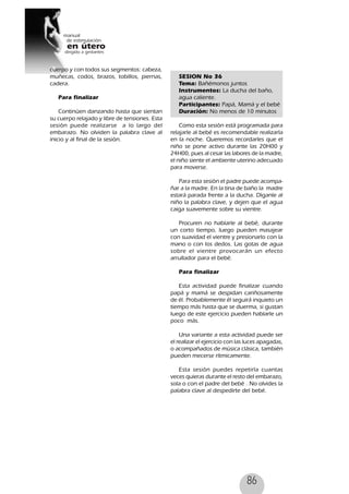 86
cuerpo y con todos sus segmentos: cabeza,
muñecas, codos, brazos, tobillos, piernas,
cadera.
Para finalizar
Continúen danzando hasta que sientan
su cuerpo relajado y libre de tensiones. Esta
sesión puede realizarse a lo largo del
embarazo. No olviden la palabra clave al
inicio y al final de la sesión.
SESION No 36
Tema: Bañémonos juntos
Instrumentos: La ducha del baño,
agua caliente.
Participantes: Papá, Mamá y el bebé
Duración: No menos de 10 minutos
Como esta sesión está programada para
relajarle al bebé es recomendable realizarla
en la noche. Queremos recordarles que el
niño se pone activo durante las 20H00 y
24H00, pues al cesar las labores de la madre,
el niño siente el ambiente uterino adecuado
para moverse.
Para esta sesión el padre puede acompa-
ñar a la madre. En la tina de baño la madre
estará parada frente a la ducha. Díganle al
niño la palabra clave, y dejen que el agua
caiga suavemente sobre su vientre.
Procuren no hablarle al bebé, durante
un corto tiempo, luego pueden masajear
con suavidad el vientre y presionarlo con la
mano o con los dedos. Las gotas de agua
sobre el vientre provocarán un efecto
arrullador para el bebé.
Para finalizar
Esta actividad puede finalizar cuando
papá y mamá se despidan cariñosamente
de él. Probablemente él seguirá inquieto un
tiempo más hasta que se duerma, si gustan
luego de este ejercicio pueden hablarle un
poco más.
Una variante a esta actividad puede ser
el realizar el ejercicio con las luces apagadas,
o acompañados de música clásica, también
pueden mecerse rítmicamente.
Esta sesión puedes repetirla cuantas
veces quieras durante el resto del embarazo,
sola o con el padre del bebé . No olvides la
palabra clave al despedirte del bebé.
 