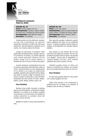 87
ESTIMULOS VISUALES
PARA EL NIÑO
SESION No 37
Tema: Suaves golpes con luz
Instrumentos: Linterna, papel celofán
de color azul, Cassette de música clásica
Participantes: Papá Mamá y bebé
Duración: 10 minutos
Continuando con los estímulos visuales,
en este mes realizaremos un ejercicio
utilizando la linterna y el filtro del color que
indicamos. Recomendamos realizarlo en la
noche, con música clásica de fondo.
Luego de presentar la palabra clave
(expresada emotivamente), el papá apunta-
rá la linterna al vientre y la mamá aplicará
unas suaves presiones rítmicas con los
dedos, luego con la mano abierta, y
finalmente con la mano en forma de puño.
A estas presiones acompañará la luz de
la linterna apuntada directamente sobre la
mano. Estas presiones se irán desplazando
en el vientre y en todas las direcciones
posibles, primero solo la presión de los dedos
por todo el vientre, luego la presión de la
mano y luego la del puño, y para finalizar
enlazamos las tres formas en serie: dedos,
palma, puño- dedos, palma, puño, etc.
Para finalizar
Realicen esta sesión durante el tiempo
que les recomendamos, y mientras lo hagan
idealicen a su bebé en el vientre, estando
muy atentos a sus reacciones. No olviden al
acabar presentar su palabra clave tan
emotiva como al inicio.
Repítan la sesión 4 veces más durante el
mes.
SESION No 38
Tema: Luces de colores
Instrumentos: Linterna, papel celofán de
varios colores, Cassette de música clásica
Participantes: Papá, Mamá y bebé.
Duración: 10 minutos.
Este ejercicio pueden realizarlo usando
varios celofanes de color, en un ambiente
oscuro. Si gustan pueden hacerlo bajo las
cobijas, y acompañarlo de masajes estimu-
ladores.
Esta sesión es una mezcla de las tres
anteriores de estímulos visuales. Por eso con
la linterna pueden hacer la sesión «Se prende
y se apaga», «Lluces que se desplazan», o
«Suaves golpes con luz», pero usando
celofanes de varios colores a la vez.
También pueden hacer un filtro con
todos los celofanes de colores, de manera
que la luz proyectada sea como un arco iris.
Para finalizar
En este mes pueden alternar esta sesión
con «Suaves golpes con luz».
Estén muy atentos a las respuestas y
preferencias de su bebé y no olviden la
palabra clave al iniciar y finalizar.
 