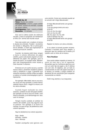 88
SESION No 39
Tema: Siluetas de colores
Instrumentos: Linterna, papel celofán
de colores, siluetas de animales, Cassette
de música clásica
Participantes: Papá, mamá y el bebé
Duración: 10 minutos
Esta será la última sesión de estímulos
visuales y tiene el propósito de familiarizar
al niño con formas del mundo visual.
Para esta sesión van a realizar al menos
6 siluetas de animales. Pueden recortarlos
de revistas o dibujarlos. No se preocupen
de los detalles, si creen que representan el
animal que buscan, bastará.
Cuando las siluetas estén listas, tengan
a mano 6 colores diferentes de papel
celofán, y para cada silueta asignen un color
diferente de papel. Por ejemplo, para la
silueta de perro, es el papel verde. Manten-
gan este emparejamiento entre silueta y
color durante 5 sesiones.
Entonces en un cuarto oscuro y usando
música clásica, presénten al bebé la palabra
clave y empiecen a jugar. Cuéntenle que
animal le muestran usando el filtro escogido
y realicen el sonido onomatopéyico que lo
representa.
Por ejemplo «Mira bebé, esta es una vaca,
las vacas son muy grandes y comen hierva,
además hacen muu». Hagan lo mismo con
los otros animales.
Cuando hayan realizado las cinco
sesiones, cambien el color del papel celofán;
por ejemplo si el de la vaca era verde, usen
ahora el amarillo, y si el del borrego era azul,
usen el naranja.
Tengan mucho cuidado al cambiar los
colores del celofán, pues hay algunos que
se parecen. Por ejemplo si el burro era
naranja, no usen el rojo. De preferencia usen
colores opuestos.
Aquí te detallamos los colores opuestos :
Rojo - Verde
Amarillo - Violeta
Azul - Naranja
Pueden acompañar este ejercicio con
una canción. Como son animales puede ser
la canción del «Viejo Macdonald»:
El Viejo Macdonald tenía una granja
IA IA IO
Y en esa granja tenía una vaca
IA IA IO
Con un mu mu aquí
Con un mu mu allá
Mu mu aquí, mu mu allá
Todo el tiempo mu mu
El viejo Macdonald tenía una granja
IA IA IO
Repitan lo mismo con otros animales.
Si no saben la tonada pueden recitarla.
Cantada o recitada sean muy alegres, y
procuren que los cambios de la silueta y el
celofán sean al ritmo de la música.
Para finalizar
Esta sesión deben repetirla al menos 10
veces en este mes y en el siguiente.
Recuerden que los 5 primeros ejercicios son
con un color fijo de papel, y las 5 últimas
son con otro. El objetivo, por un lado es
condicionarle al color del papel asociado a
la silueta y al sonido, y luego cambiar un
elemento de esa asociación para despertar
nuevamente su interés.
Estén muy atentos a sus respuestas.
 