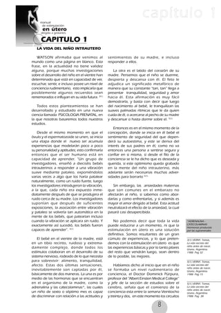 8
CAPITULO 1
capítulo 1
LA VIDA DEL NIÑO INTRAUTERO
WATSON afirmaba que venimos al
mundo como una página en blanco. Esta
frase, en la actualidad no tiene validez
alguna, porque muchas investigaciones
sobre el desarrollo del niño en el vientre han
determinado que está en capacidad de ver,
escuchar, sentir, e incluso posee un nivel de
conciencia rudimentario, esto implicaría que
posiblemente algunos recuerdos sean
rememorados e influyan en su vida futura. 3(1)
Todos estos planteamientos se han
desarrollado y estudiado en una nueva
ciencia llamada PSICOLOGIA PRENATAL, en
la que nosotras basaremos todos nuestros
estudios.
Desde el mismo momento en que el
óvulo y el espermatozoide se unen, se inicia
una etapa donde el nuevo ser acumula
experiencias que modelarán poco a poco
su personalidad y aptitudes; esto confirmaría
entonces que el ser humano está en
capacidad de aprender. “Un grupo de
investigadores, enseñó a dieciséis bebés
intrauterinos a responder a una vibración
suave mediante pataleo, exponiéndolos
varias veces a algo que los haría patalear
naturalmente, como un ruido fuerte, luego
los investigadores introdujeron la vibración,
a la que, cada niño era expuesto inme-
diatamente después de que se produjera el
ruido cerca de su madre. Los investigadores
suponían que después de suficientes
exposiciones, la asociación entre vibración
y pataleo se volvería tan automática en la
mente de los bebés, que patearían incluso
cuando la vibración se aplicara sin ruido. Y
exactamente así sucedió, los bebés fueron
capaces de aprender”. 4(1)
El bebé en el vientre de la madre, está
en un tibio recinto, ruidoso y extrema-
damente complejo, donde todos los
estímulos colaboran en el desarrollo de su
sistema nervioso, rodeado de lo que necesita
para sobrevivir: alimento, tranquilidad,
afecto. Estas dos últimas sensaciones,
inevitablemente son captadas por él,
básicamente de dos maneras. La una es por
medio de las hormonas que se encuentran
en el organismo de la madre, como la
adrenalina y las catecolaminas*, las cuales
un niño de sexto o séptimo mes es capaz
de discriminar con relación a las actitudes y
sentimientos de su madre, e incluso
responder a ellos.
La otra es el latido del corazón de su
madre. Pensemos que el niño se duerme,
despierta y descansa con él. El feto le
adjudica un significado metafórico de
manera que su constante “tan, tan” llega a
presentar tranquilidad, seguridad y amor
hacia él. Esta afirmación es muy fácil
demostrarla, y basta con decir que luego
del nacimiento al bebé, le tranquilizan las
suaves palmadas rítmicas que le da quien
cuida de él, o acercarse al pecho de su madre
y descansar o hasta dormir sobre el. 5(1)
Entonces es en el mismo momento de la
concepción, donde se inicia en él bebé el
sentimiento de seguridad del que depen-
derá su autoestima, y este se deriva del
interés de sus padres en él; como no va
entonces una persona a sentirse segura y
confiar en si misma, si desde el filo de la
conciencia se le ha dicho que es deseada y
querida, si este optimismo queda grabado
en la mente del niño intrauterino, más
adelante serán necesarias muchas adver-
sidades para borrarlo 5(1).
Sin embargo, las ansiedades maternas
que son comunes en el embarazo no
afectarán al niño, si sabemos como abor-
darlas y como enfrentarlas, y si además es
mayor el amor dirigido al bebé. Esta actitud
neutralizará el efecto de la ansiedad, la cual
pasará casi desapercibida.
No podemos decir que toda la vida
puede reducirse a un momento, ni que la
estimulación en útero es una solución
definitiva. Somos resultantes de un gran
cúmulo de experiencias, y lo que preten-
demos con la estimulación en útero es que
las experiencias básicas y por lo tanto pilares
del resto que vendrán luego, sean dentro
de lo posible, las mejores.
Habíamos dicho al inicio que en el niño
se formaba un nivel rudimentario de
conciencia, el Doctor Dominick Púrpura,
profesor del “Albert Einsten Medical College”
y jefe de la sección de estudios sobre el
cerebro, señala que el comienzo de la
conciencia esta entre la semana Veintiocho
y treinta y dos, en este momento los circuitos
*ADRENALINA -
CATECOLAMINAS
Hormonas producida
por las suprarrenales
3(1) VERNY, Tomas,
La vida secreta del
niño antes de nacer,
Urano, Argentina.
1988. Pag 32
4(1) VERNY, Tomas,
La vida secreta del
niño antes de nacer,
Urano, Argentina.
1988. Pag 15
5(1) VERNY, Tomas,
La vida secreta del
niño antes de nacer,
Urano, Argentina.
1988. Pag 38
 