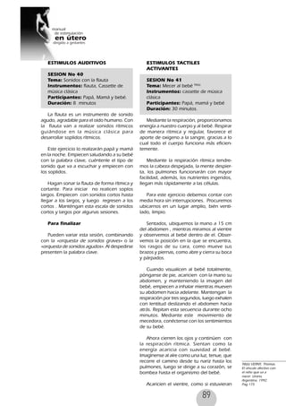 89
ESTIMULOS AUDITIVOS
SESION No 40
Tema: Sonidos con la flauta
Instrumentos: flauta, Cassette de
música clásica
Participantes: Papá, Mamá y bebé.
Duración: 8 minutos
La flauta es un instrumento de sonido
agudo, agradable para el oído humano. Con
la flauta van a realizar sonidos rítmicos
guiándose en la música clásica para
desarrollar soplidos rítmicos.
Este ejercicio lo realizarán papá y mamá
en la noche. Empiecen saludando a su bebé
con la palabra clave, cuéntenle el tipo de
sonido que va a escuchar y empiecen con
los soplidos.
Hagan sonar la flauta de forma rítmica y
cortante. Para iniciar no realicen soplos
largos. Empiecen con sonidos cortos hasta
llegar a los largos, y luego regresen a los
cortos . Manténgan esta escala de sonidos
cortos y largos por algunas sesiones.
Para finalizar
Pueden variar esta sesión, combinando
con la «orquesta de sonidos graves» o la
«orquesta de sonidos agudos». Al despedirse
presenten la palabra clave.
ESTIMULOS TACTILES
ACTIVANTES
SESION No 41
Tema: Mecer al bebé 98(6)
Instrumentos: cassette de música
clásica
Participantes: Papá, mamá y bebé
Duración: 30 minutos.
Mediante la respiración, proporcionamos
energía a nuestro cuerpo y al bebé. Respirar
de manera rítmica y regular, favorece el
aporte de oxigeno a la sangre, gracias a lo
cual todo el cuerpo funciona más eficien-
temente.
Mediante la respiración rítmica tendre-
mos la cabeza despejada, la mente despier-
ta, los pulmones funcionarán con mayor
facilidad, además, los nutrientes ingeridos,
llegan más rápidamente a las células.
Para este ejercicio debemos contar con
media hora sin interrupciones. Procuremos
ubicarnos en un lugar amplio, bién venti-
lado, limpio.
Sentados, ubiquemos la mano a 15 cm
del abdomen , mientras miramos al vientre
y observemos al bebé dentro de el. Obser-
vemos la posición en la que se encuentra,
los rasgos de su cara, como mueve sus
brazos y piernas, como abre y cierra su boca
y párpados.
Cuando visualicen al bebé totalmente,
pónganse de pie, acaricien con la mano su
abdomen, y manteniendo la imagen del
bebé, empiecen a inhalar mientras mueven
su abdomen hacia adelante. Mantengan la
respiración por tres segundos, luego exhalen
con lentitud deslizando el abdomen hacia
atrás. Repitan esta secuencia durante ocho
minutos. Mediante este movimiento de
mecedora, conéctense con los sentimientos
de su bebé.
Ahora cierren los ojos y continúen con
la respiración rítmica. Sientan como la
energía acaricia con suavidad al bebé.
Imagínense al aíre como una luz, tenue, que
recorre el camino desde tu nariz hasta los
pulmones, luego se dirige a su corazón, se
bombea hasta el organismo del bebé.
Acaricien el vientre, como si estuvieran
98(6) VERNY, Thomas.
El vínculo afectivo con
el niño que va a
nacer. Urano,
Argentina, 1992.
Pag 175
 