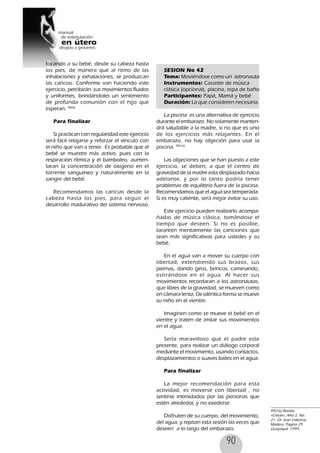 90
tocando a su bebé, desde su cabeza hasta
los pies, de manera que al ritmo de las
inhalaciones y exhalaciones, se produzcan
las caricias. Conforme van haciendo este
ejercicio, percibirán sus movimientos fluidos
y uniformes, brindándoles un sentimiento
de profunda comunión con el hijo que
esperan. 98(6)
Para finalizar
Si practican con regularidad este ejercicio
será fácil relajarse y reforzar el vínculo con
el niño que van a tener. Es probable que el
bebé se muestre más activo, pues con la
respiración rítmica y el bamboleo, aumen-
taran la concentración de oxigeno en el
torrente sanguíneo y naturalmente en la
sangre del bebé.
Recomendamos las caricias desde la
cabeza hasta los pies, para seguir el
desarrollo madurativo del sistema nervioso
SESION No 42
Tema: Moviéndose como un astronauta
Instrumentos: Cassette de música
clásica (opcional), piscina, ropa de baño
Participantes: Papá, Mamá y bebé
Duración: La que consideren necesaria.
La piscina es una alternativa de ejercicio
durante el embarazo. No solamente manten-
drá saludable a la madre, si no que es uno
de los ejercicios más relajantes. En el
embarazo, no hay objeción para usar la
piscina. 99(16)
Las objeciones que se han puesto a este
ejercicio, se deben, a que el centro de
gravedad de la madre esta desplazado hacia
adelante, y por lo tanto podría tener
problemas de equilibrio fuera de la piscina.
Recomendamos que el agua sea temperada.
Si es muy caliente, será mejor evitar su uso.
Este ejercicio pueden realizarlo acompa-
ñadas de música clásica, tomándose el
tiempo que deseen. Si no es posible,
tarareen mentalmente las canciones que
sean más significativas para ustedes y su
bebé.
En el agua van a mover su cuerpo con
libertad, extendiendo sus brazos, sus
piernas, dando giros, brincos, caminando,
estirándose en el agua. Al hacer sus
movimientos recordaran a los astronautas,
que libres de la gravedad, se mueven como
en cámara lenta. De idéntica forma se mueve
su niño en el vientre.
Imaginen como se mueve el bebé en el
vientre y traten de imitar sus movimientos
en el agua.
Sería maravilloso que el padre este
presente, para realizar un diálogo corporal
mediante el movimiento, usando contactos,
desplazamientos o suaves bailes en el agua.
Para finalizar
La mejor recomendación para esta
actividad, es moverse con libertad , no
sentirse intimidados por las personas que
estén alrededor, y no exederse.
Disfruten de su cuerpo, del movimiento,
del agua, y repitan esta sesión las veces que
deseen a lo largo del embarazo.
99(16) Revista
«Crecer», Año 2, No.
21. Dr. Ivan Valencia
Madera. Pagina 29.
Guayaquil. 1999.
 