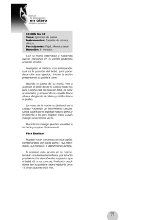 91
SESION No 43
Tema: Ejercicios de palma
Instrumentos: Cassette de música
clásica
Participantes: Papá, Mamá y bebé
Duración: 8 minutos
Con la mano extendida y haciendo
suaves presiones en el vientre podemos
acariciar al bebé.
Averigüen al médico, con anticipación,
cual es la posición del bebé, para poder
desarrollar este ejercicio. Inicien la sesión
presentando su palabra clave.
Usando la palma de su mano, van a
acariciar al bebé desde la cabeza hasta los
pies. El niño está en posición fetal, es decir
acurrucado, y arqueando la espalda hacia
afuera, dirigiendo la cabeza y rodillas hacia
el pecho.
La mano de la madre se deslizará en la
cabeza haciendo un movimiento circular,
luego bajará por la espalda hasta la pelvis y
finalmente a los pies. Repítan estos suaves
masajes unas treinta veces.
Durante los masajes pueden visualizar a
su bebé y respirar rítmicamente.
Para finalizar
Pueden hacer variantes con esta sesión,
combinándola con otras como : «La mece-
dora» ,«La hamaca» o «Bañémonos Juntos».
Si realizan esta sesión en la noche,
tendrán resultados maravillosos, por lo tanto
presten mucha atención a las respuestas que
el bebé dá a sus caricias, finalizada despí-
danse con su palabra clave y repítanla unas
15 veces durante este mes.
 