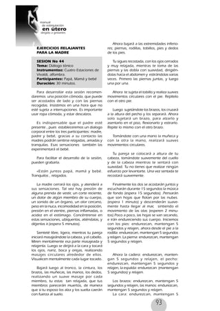 93
EJERCICIOS RELAJANTES
PARA LA MADRE
SESION No 44
Tema: Diálogo tónico
Instrumentos: Cuatro Estaciones de
Vivaldi, alfombra.
Participantes: Papá, Mamá y bebé
Duración: 30 minutos.
Para desarrollar esta sesión recomen-
daremos una posición cómoda, que puede
ser acostados de lado y con las piernas
recogidas. Insistimos en una hora que no
esté sujeta a interrupciones. Es importante
usar ropa cómoda, y estar descalzos.
Es indispensable que el padre esté
presente , pues estableceremos un dialogo
corporal entre los tres participantes: madre,
padre y bebé, gracias a su contacto las
madres podrán sentirse relajadas, amadas y
tranquilas. Esas sensaciones también las
experimentará el bebé.
Para facilitar el desarrollo de la sesión,
pueden grabarla.
«Están juntos papá, mamá y bebé.
Tranquilos , relajados.
La madre cerrará los ojos, y atenderá a
sus sensaciones. Tal vez hay presión de
alguna prenda de vestir, un corte reciente,
un dolor de algún miembro de su cuerpo,
un sonido de un órgano, un olor cercano,
peso en la nuca, incomodidad en la posición,
presión en el vientre, piernas inflamadas, o
acidez en el estómago. Concéntrense en
estas sensaciones, ubíquenlas, atiéndalas, y
déjenlas ir.(espera 5 minutos).
Sienteté libre, ligera, mientras tu pareja
iniciará masajeándote la cabeza, y el cabello.
Miren mentalmente esa parte masajeada y
relajenla. Luego se dirijirá a la cara y tocará
los ojos, nariz, boca y orejas, realizando
masajes circulares alrededor de ellos.
Visualicen mentalmente cada lugar tocado.
Bajará luego al tronco, la cintura, los
brazos, las muñecas, las manos, los dedos,
realizando un suave masaje por cada
miembro, tu estas tan relajada, que tus
miembros parecerán muertos, de manera
que si tu esposo los alza y los suelta caerán
con fuerza al suelo.
Ahora bajará a las extremidades inferio-
res; piernas, rodillas, tobillos, pies y dedos
de los pies.
Tu sigues recostada, con los ojos cerrados
y muy relajada, mientras te toma de las
piernas y las dobla con suavidad, dirigién-
dolas hacia el abdomen y estirándolas varias
veces. Primero las piernas juntas, y luego
una por una.
Ahora te sujeta el tobillo y realiza suaves
movimentos circulares con el pie. Repítelo
con el otro pie.
Luego sujetándote los brazos, los cruzará
a la altura del pecho y los separará. Ahora
solo sujetará un brazo, para alzarlo y
asentarlo en el piso, flexionarlo y estirarlo.
Repite lo mismo con el otro brazo.
Tomándote con una mano la muñeca y
con la otra la mano, realizará suaves
movimientos circulares.
Tu pareja se colocará a altura de tu
cabeza, tomándote suavemente del cuello
y de la cabeza mientras te sentará con
suavidad. Tu no tienes que realizar ningún
esfuerzo por levantarte. Una vez sentada te
recostará suavemente.
Finalmente los dos se acostarán juntos y
escucharán durante 15 segundos la música
de fondo (espera 15 segundos) .Pensarán
que son hojas que flotan por las nubes.
(espera 1 minuto) y descenderán suave-
mente hasta llegar al mar, sintiendo el
movimiento de las olas (esperen 2 minu-
tos).Poco a poco, las hojas se van secando,
e irán endureciendo sus cuerpo. Iniciemos
con los pies: endurezcan, mantengan 5
segundos y relajen, ahora desde el pie a la
rodilla: endurezcan, mantengan 5 segundos
y relajen. La pierna: endurezcan, mantengan
5 segundos y relajen.
Ahora la cadera: endurezcan, manten-
gan 5 segundos y relajen, el pecho:
endurezcan, mantengan 5 segundos y
relajen, la espalda: endurezcan (mantengan
5 segundos) y relajen.
Los brazos: endurezcan, mantengan 5
segundos y relajen, las manos: endurezcan,
mantengan 5 segundos y relajen.
La cara: endurezcan, mantengan 5
 