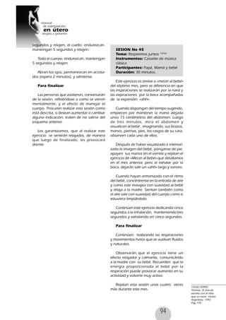 94
segundos y relajen, el cuello: endurezcan.
mantengan 5 segundos y relajen.
Todo el cuerpo: endurezcan, mantengan
5 segundos y relajen.
Abran los ojos, permanezcan en acosta-
dos (espera 2 minutos), y siéntense.
Para finalizar
Las personas que asistieron, conversarán
de la sesión, refiriéndose a como se vieron
mentalmente, y el efecto de manejar el
cuerpo. Procuren realizar esta sesión como
está descrita, si desean aumentar o cambiar
alguna indicación, traten de no salirse del
esquema anterior.
Les garantizamos, que al realizar este
ejercicio se sentirán relajados, de manera
que luego de finalizado, les provocará
dormir.
SESION No 45
Tema: Respiremos juntos 102(6)
Instrumentos: Cassette de música
clásica
Participantes: Papá, Mamá y bebé
Duración: 30 minutos.
Este ejercicio es similar a «mecer al bebé»
del séptimo mes, pero se diferencia en que
las inspiraciones se realizarán por la nariz y
las expiraciones por la boca acompañadas
de la expresión: «ahh».
Cuando dispongan del tiempo sugerido,
empiecen por mantener la mano alejada
unos 15 centímetros del abdomen. Luego
de tres minutos, mira el abdomen y
visualicen al bebé , imaginando, sus brazos,
manos, piernas, pies, los rasgos de su cara,
observen cada uno de ellos.
Después de haber visualizado e interiori-
zado la imagen del bebé, pónganse de pie,
apoyen sus manos en el vientre y repitan el
ejercicio de «Mecer al bebé» que detallamos
en el mes anterior, pero al exhalar por la
boca, dejarán salir un «ahh» largo y sonoro.
Cuando hayan armonizado con el ritmo
del bebé, concéntrense en la entrada de aire
y como este masajea con suavidad al bebé
y relaja a la madre. Sientan también como
el aíre sale con suavidad del cuerpo como si
estuviera limpiándolo.
Continúen este ejercicio dedicando cinco
segundos a la inhalación, manteniendo tres
segundos y exhalando en cinco segundos.
Para finalizar
Continúen realizando las respiraciones
y movimientos hasta que se vuelvan fluidos
y naturales.
Observarán que el ejercicio tiene un
efecto relajador y calmante, comunicándo
a la madre con su bebé. Recuerden que la
energía proporcionada al bebé por la
respiración puede provocar aumento en su
actividad y volverle muy activo.
Repitan esta sesión unas cuatro veces
más durante este mes.
102(6) VERNY,
Thomas. El vinculo
secreto con el niño
que va nacer. Urano,
Argentina, 1992.
Pag 199
 