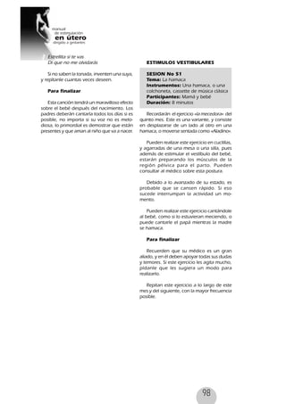 98
Estrellita si te vas
Di que no me olvidarás
Si no saben la tonada, inventen una suya,
y repítanle cuantas veces deseen.
Para finalizar
Esta canción tendrá un maravilloso efecto
sobre el bebé después del nacimiento. Los
padres deberán cantarla todos los días si es
posible, no importa si su voz no es melo-
diosa, lo primordial es demostrar que están
presentes y que aman al niño que va a nacer.
ESTIMULOS VESTIBULARES
SESION No 51
Tema: La hamaca
Instrumentos: Una hamaca, o una
colchoneta, cassette de música clásica
Participantes: Mamá y bebé
Duración: 8 minutos
Recordarán el ejercicio «la mecedora» del
quinto mes. Este es una variante, y consiste
en desplazarse de un lado al otro en una
hamaca, o moverse sentada como «Aladino».
Pueden realizar este ejercicio en cuclillas,
y agarradas de una mesa o una silla, pues
además de estimular el vestíbulo del bebé,
estarán preparando los músculos de la
región pélvica para el parto. Pueden
consultar al médico sobre esta postura.
Debido a lo avanzado de su estado, es
probable que se cansen rápido. Si eso
sucede interrumpan la actividad un mo-
mento.
Pueden realizar este ejercicio cantándole
al bebé, como si lo estuvieran meciendo, o
puede cantarle el papá mientras la madre
se hamaca.
Para finalizar
Recuerden que su médico es un gran
aliado, y en él deben apoyar todas sus dudas
y temores. Si este ejercicio les agita mucho,
pídanle que les sugiera un modo para
realizarlo.
Repitan este ejercicio a lo largo de este
mes y del siguiente, con la mayor frecuencia
posible.
 