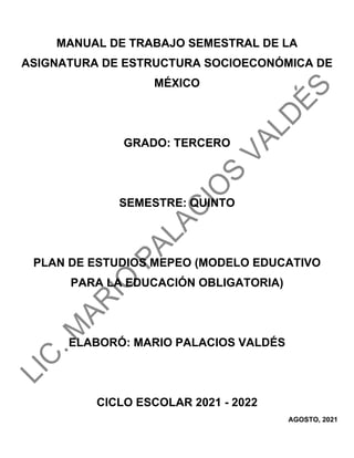 MANUAL DE TRABAJO SEMESTRAL DE LA
ASIGNATURA DE ESTRUCTURA SOCIOECONÓMICA DE
MÉXICO
GRADO: TERCERO
SEMESTRE: QUINTO
PLAN DE ESTUDIOS MEPEO (MODELO EDUCATIVO
PARA LA EDUCACIÓN OBLIGATORIA)
ELABORÓ: MARIO PALACIOS VALDÉS
CICLO ESCOLAR 2021 - 2022
AGOSTO, 2021
 