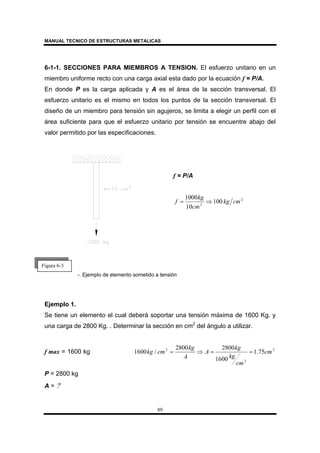 MANUAL TECNICO DE ESTRUCTURAS METALICAS
89
6-1-1. SECCIONES PARA MIEMBROS A TENSION. El esfuerzo unitario en un
miembro uniforme recto con una carga axial esta dado por la ecuación f = P/A.
En donde P es la carga aplicada y A es el área de la sección transversal. El
esfuerzo unitario es el mismo en todos los puntos de la sección transversal. El
diseño de un miembro para tensión sin agujeros, se limita a elegir un perfil con el
área suficiente para que el esfuerzo unitario por tensión se encuentre abajo del
valor permitido por las especificaciones.
-. Ejemplo de elemento sometido a tensión
Ejemplo 1.
Se tiene un elemento el cual deberá soportar una tensión máxima de 1600 Kg. y
una carga de 2800 Kg. . Determinar la sección en cm2
del ángulo a utilizar.
f max = 1600 kg 2
2
2
75.1
1600
28002800
/1600 cm
cm
kg
kg
A
A
kg
cmkg ==⇒=
P = 2800 kg
A = ?
f = P/A
2
2
100
10
1000
cmkg
cm
kg
f ⇒=
Figura 6-3
 