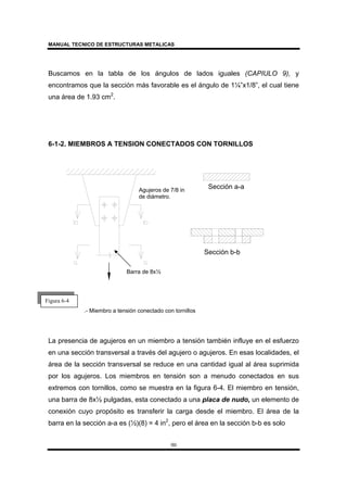 MANUAL TECNICO DE ESTRUCTURAS METALICAS
90
Buscamos en la tabla de los ángulos de lados iguales (CAPIULO 9), y
encontramos que la sección más favorable es el ángulo de 1¼”x1/8”, el cual tiene
una área de 1.93 cm2
.
6-1-2. MIEMBROS A TENSION CONECTADOS CON TORNILLOS
.- Miembro a tensión conectado con tornillos
La presencia de agujeros en un miembro a tensión también influye en el esfuerzo
en una sección transversal a través del agujero o agujeros. En esas localidades, el
área de la sección transversal se reduce en una cantidad igual al área suprimida
por los agujeros. Los miembros en tensión son a menudo conectados en sus
extremos con tornillos, como se muestra en la figura 6-4. El miembro en tensión,
una barra de 8x½ pulgadas, esta conectado a una placa de nudo, un elemento de
conexión cuyo propósito es transferir la carga desde el miembro. El área de la
barra en la sección a-a es (½)(8) = 4 in2
, pero el área en la sección b-b es solo
Sección a-a
Sección b-b
Agujeros de 7/8 in
de diámetro.
Barra de 8x½
Figura 6-4
 