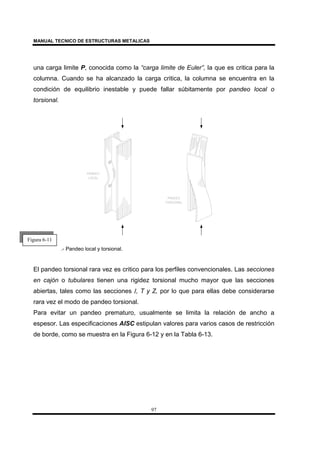 MANUAL TECNICO DE ESTRUCTURAS METALICAS
97
una carga limite P, conocida como la “carga limite de Euler”, la que es critica para la
columna. Cuando se ha alcanzado la carga critica, la columna se encuentra en la
condición de equilibrio inestable y puede fallar súbitamente por pandeo local o
torsional.
.- Pandeo local y torsional.
El pandeo torsional rara vez es critico para los perfiles convencionales. Las secciones
en cajón o tubulares tienen una rigidez torsional mucho mayor que las secciones
abiertas, tales como las secciones I, T y Z, por lo que para ellas debe considerarse
rara vez el modo de pandeo torsional.
Para evitar un pandeo prematuro, usualmente se limita la relación de ancho a
espesor. Las especificaciones AISC estipulan valores para varios casos de restricción
de borde, como se muestra en la Figura 6-12 y en la Tabla 6-13.
Figura 6-11
 