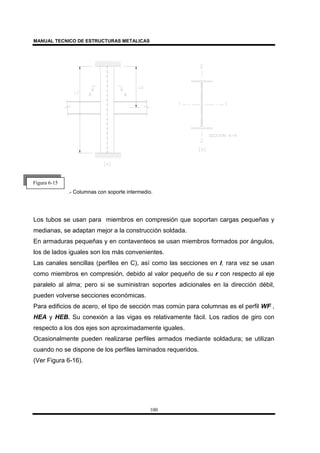MANUAL TECNICO DE ESTRUCTURAS METALICAS
100
.- Columnas con soporte intermedio.
Los tubos se usan para miembros en compresión que soportan cargas pequeñas y
medianas, se adaptan mejor a la construcción soldada.
En armaduras pequeñas y en contaventeos se usan miembros formados por ángulos,
los de lados iguales son los más convenientes.
Las canales sencillas (perfiles en C), así como las secciones en I, rara vez se usan
como miembros en compresión, debido al valor pequeño de su r con respecto al eje
paralelo al alma; pero si se suministran soportes adicionales en la dirección débil,
pueden volverse secciones económicas.
Para edificios de acero, el tipo de sección mas común para columnas es el perfil WF ,
HEA y HEB. Su conexión a las vigas es relativamente fácil. Los radios de giro con
respecto a los dos ejes son aproximadamente iguales.
Ocasionalmente pueden realizarse perfiles armados mediante soldadura; se utilizan
cuando no se dispone de los perfiles laminados requeridos.
(Ver Figura 6-16).
Figura 6-15
 