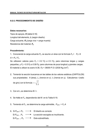 MANUAL TECNICO DE ESTRUCTURAS METALICAS
104
6-2-3. PROCEDIMIENTO DE DISEÑO
Datos necesarios:
Tipos de apoyos, K (tabla 6-18)
Longitud del elemento, L (según diseño)
Carga actuante, Pa (carga viva + carga muerta)
Resistencia del material, Fy
Procedimiento:
1. Conociendo la carga actuante Pa, se asume un área con la formula Fa = Pa / A
A = Pa / Fa.
Se utilizaran valores para Fa = 0.2 Fy a 0.3 Fy, para columnas largas y cargas
pequeñas, y Fa = 0.5 Fy a 0.58 Fy, para columnas de poca longitud y grandes cargas.
El material a utilizar es acero A-36, Fy = 36000 P.S.I (2530 Kg./cm2
)
2. Teniendo la sección buscamos en las tablas de los valores estáticos (CAPITULO9)
sus propiedades: A (área), Ix (inercia en x), IY (inercia en y). Calculamos r (radio
de giro) con la formula
A
I
r =
3. Con el rx se determina Kl / r.
4. Se Halla el Fa, dependiendo del Kl en la Tabla 6-19.
5. Teniendo el Fa , se determina la carga admisible, Padm. = Fa A
6. Si Padm ≥ Pa El diseño es correcto
Si Padm < Pa La sección escogida es insuficiente.
Si Padm >> Pa Esta sobrediñado.
 