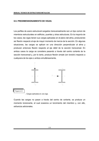 MANUAL TECNICO DE ESTRUCTURAS METALICAS
118
6-5. PREDIMENSIONAMIENTO DE VIGAS.
Los perfiles de acero estructural cargados transversalmente son un tipo común de
miembros estructurales en edificios, puentes y otras estructuras. En la mayoría de
los casos, las vigas tienen sus cargas aplicadas en el plano del alma, produciendo
así flexión respecto al eje de mayor momento de inercia de la sección. En algunas
situaciones, las cargas se aplican en una dirección perpendicular al alma y
producen entonces flexión respecto al eje débil de la sección transversal. En
ambos casos la carga se considera pasando a través del centro cortante de la
sección transversal y, por lo tanto, produce flexión simple (sin torsión) respecto a
cualquiera de los ejes o ambos simultáneamente.
.- Cargas aplicadas en una viga.
Cuando las cargas no pasan a través del centro de cortante, se produce un
momento torsionante, el cual ocasiona un torcimiento del miembro y, con ello,
esfuerzos adicionales.
Figura 6-21
 