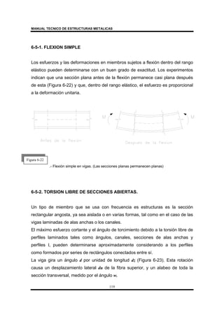 MANUAL TECNICO DE ESTRUCTURAS METALICAS
119
6-5-1. FLEXION SIMPLE
Los esfuerzos y las deformaciones en miembros sujetos a flexión dentro del rango
elástico pueden determinarse con un buen grado de exactitud. Los experimentos
indican que una sección plana antes de la flexión permanece casi plana después
de esta (Figura 6-22) y que, dentro del rango elástico, el esfuerzo es proporcional
a la deformación unitaria.
.- Flexión simple en vigas. (Las secciones planas permanecen planas)
6-5-2. TORSION LIBRE DE SECCIONES ABIERTAS.
Un tipo de miembro que se usa con frecuencia es estructuras es la sección
rectangular angosta, ya sea aislada o en varias formas, tal como en el caso de las
vigas laminadas de alas anchas o los canales.
El máximo esfuerzo cortante y el ángulo de torcimiento debido a la torsión libre de
perfiles laminados tales como ángulos, canales, secciones de alas anchas y
perfiles I, pueden determinarse aproximadamente considerando a los perfiles
como formados por series de rectángulos conectados entre sí.
La viga gira un ángulo d por unidad de longitud dz (Figura 6-23). Esta rotación
causa un desplazamiento lateral du de la fibra superior, y un alabeo de toda la
sección transversal, medido por el ángulo w.
Figura 6-22
 