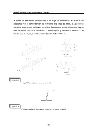 MANUAL TECNICO DE ESTRUCTURAS METALICAS
120
Si todas las secciones transversales a lo largo del claro están en libertad de
alabearse y si el par de torsión es constante a lo largo del claro, la viga queda
sometida solamente a esfuerzos cortantes. Este tipo de acción sobre una viga de
alas anchas se denomina torsión libre o no restringida, y se clasifica además como
torsión pura o simple, o también como torsión de Saint-Venant.
.- Viga WF sometida a momento torsional.
.- Distorsión del alma de una viga sometida a momento torsional.
Figura 6-23
Figura 6-24
 