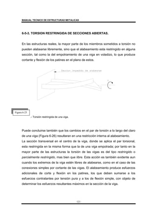 MANUAL TECNICO DE ESTRUCTURAS METALICAS
121
6-5-3. TORSION RESTRINGIDA DE SECCIONES ABIERTAS.
En las estructuras reales, la mayor parte de los miembros sometidos a torsión no
pueden alabearse libremente, sino que el alabeamiento esta restringido en alguna
sección, tal como la del empotramiento de una viga en voladizo, lo que produce
cortante y flexión de los patines en el plano de estos.
.- Torsión restringida de una viga.
Puede concluirse también que los cambios en el par de torsión a lo largo del claro
de una viga (Figura 6-26) resultaran en una restricción interna al alabeamiento.
La sección transversal en el centro de la viga, donde se aplica el par torsional,
esta restringida en la misma forma que la de una viga empotrada; por tanto en la
mayor parte de las estructuras la torsión de las vigas es del tipo restringido o
parcialmente restringido, mas bien que libre. Esta acción es también evidente aun
cuando los extremos de la viga estén libres de alabearse, como en el caso de las
conexiones simples por cortante de las vigas. El alabeamiento produce esfuerzos
adicionales de corte y flexión en los patines, los que deben sumarse a los
esfuerzos contratantes por tensión pura y a los de flexión simple, con objeto de
determinar los esfuerzos resultantes máximos en la sección de la viga.
Figura 6-25
 