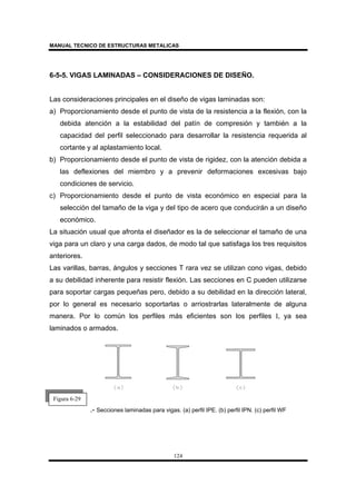 MANUAL TECNICO DE ESTRUCTURAS METALICAS
124
6-5-5. VIGAS LAMINADAS – CONSIDERACIONES DE DISEÑO.
Las consideraciones principales en el diseño de vigas laminadas son:
a) Proporcionamiento desde el punto de vista de la resistencia a la flexión, con la
debida atención a la estabilidad del patín de compresión y también a la
capacidad del perfil seleccionado para desarrollar la resistencia requerida al
cortante y al aplastamiento local.
b) Proporcionamiento desde el punto de vista de rigidez, con la atención debida a
las deflexiones del miembro y a prevenir deformaciones excesivas bajo
condiciones de servicio.
c) Proporcionamiento desde el punto de vista económico en especial para la
selección del tamaño de la viga y del tipo de acero que conducirán a un diseño
económico.
La situación usual que afronta el diseñador es la de seleccionar el tamaño de una
viga para un claro y una carga dados, de modo tal que satisfaga los tres requisitos
anteriores.
Las varillas, barras, ángulos y secciones T rara vez se utilizan cono vigas, debido
a su debilidad inherente para resistir flexión. Las secciones en C pueden utilizarse
para soportar cargas pequeñas pero, debido a su debilidad en la dirección lateral,
por lo general es necesario soportarlas o arriostrarlas lateralmente de alguna
manera. Por lo común los perfiles más eficientes son los perfiles I, ya sea
laminados o armados.
.- Secciones laminadas para vigas. (a) perfil IPE. (b) perfil IPN. (c) perfil WF
Figura 6-29
 