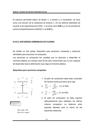 MANUAL TECNICO DE ESTRUCTURAS METALICAS
126
El esfuerzo permisible básico de flexión Fb, a tensión o a compresión, se toma
como una fracción de la resistencia de fluencia Fy. En los edificios diseñados de
acuerdo a las especificaciones AISC, Fb se toma como 0.60 Fy, y en los puentes de
caminos (Especificaciones AASHO) Fb es 0.55 Fy .
6-5-5-2. ESFUERZOS ADMISIBLES EN FLEXION.
Se dividen en dos partes: Requisitos para secciones compactas y esfuerzos
admisibles para secciones no compactas.
Las secciones no compactas son aquellas que no alcanzan a desarrollar el
momento plástico por pandeo local de las alas comprimidas que no son capaces
de desarrollar toda la deformación que exige el momento plástico.
Requisitos para secciones compactas:
Figura 6-31
1. El patín de compresión debe estar conectado
de manera continua al alma de la viga
2.
Fytf
bf 65
2
≤ (Fy en KSI)
3.
Fytw
d 640
≤ (Fy en KSI)
4. El patín de compresión se debe soportar
adecuadamente para satisfacer los últimos
criterios compactos. La distancia entre
soportes laterales será la menor de las
siguientes distancias:KSI x 1000 = PSI
PSI x 0,07 = kg/cm
2
 