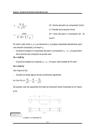 MANUAL TECNICO DE ESTRUCTURAS METALICAS
127
El menor valor entre L1 y L2 se denomina Lc (Longitud soportada lateralmente para
una sección compacta) y el mayor Lu.
- Cuando la longitud no soportada del patín a compresión Lb < Lc y la geometría
de la sección sea compacta se puede usar:
Fb = 0.66 Fy
- Cuando la longitud sin soportar Lb < Lu , el mayor valor posible de Fb será:
Fb = 0.60 Fy
(Ver Figura 6.32).
- Cuando se tenga alguna de las condiciones siguientes:
Lc < Lb < Lu o
Fytf
bf
Fy
95
2
65
<<
Se pueden usar las siguientes formulas de transición lineal mostradas en la Figura
6-33.
.- Longitud no soportada Lb.
bf = Ancho del patín en compresión (Inch)
d = Peralte de la sección (Inch)
Af = Area del patín a compresión (bf . tf).
(inch2
)
Fy
bf
L
12
76
1
( )( ) 




Af
dFy
L
12
20000
2
Figura 6-32
 