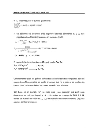 MANUAL TECNICO DE ESTRUCTURAS METALICAS
129
3. El tercer requisito lo cumple igualmente:
67.106'697,3567,106
"2283,0
"1496,8
≤→≤
4. Se determina la distancia entre soportes laterales calculando L1 y L2. Las
medidas del perfil serán trabajadas en pulgadas (Inch).
mtx
x
L 68,13048,0'527,5
3612
"236,576
1 ===
mtx
Inch
L 00,33048,0'837,9
732,1
"15,8)36)(12(
20000
2
2 ===
Lc = 1,68mt y Lu = 3,00mt
El momento flexionante máximo (M), será igual a Fb x Sx;
Fb = 1670kg/cm2
Lb < Lc
Fb = 1545kg/cm2
Lb < Lu
Generalmente todos los perfiles laminados son considerados compactos, solo en
casos de perfiles armados se puede presentar que no lo sean y se tendrán en
cuenta otras consideraciones, las cuales se verán mas adelante.
Con base en el Ejemplo No1 se hace igual con cualquier otro perfil para
determinar los valores deseados. A continuación se presenta la TABLA 6.34,
donde se muestra el valor de Lu, Lc y el momento flexionante máximo (M) para
algunos perfiles laminados:
 
