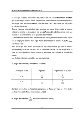 MANUAL TECNICO DE ESTRUCTURAS METALICAS
137
Si una viga se carga con exceso se produce en ella una deformación plástica,
que puede llegar hasta la rotura (deformación permanente aun quitándole la carga
a la viga). Para evitar esto existen unas formulas para cada caso, con las cuales
se calculan las vigas.
En una viga que este calculada para soportar una carga determinada, al ponerle
esta carga encima se produce en ella una deformación elástica, quiere decir que
cuando se le quite la carga se le quitara la deformación.
La deformación elástica toma la forma de una curva y tiene el valor máximo, según
sea la carga y los apoyos de la viga. A esta deformación se le llama FLECHA fmax
(ver Tabla 6-36)
Para evitar que esta flecha sea excesiva, hay unas normas que dan la máxima
admisible según el tipo de viga. Por lo tanto después de calcular el perfil de la
viga, se comprobara si la flecha que da es admisible, y si no lo es se tomara otro
mayor.
Las flechas máximas admisibles son las siguientes:
a) Vigas de edificios y correas de cubierta:
L = longitud en mt. Viga libre Viga metida en el piso
> 5
300
L
200
L
> 7
500
L
300
L
Siendo L ≤ 5 metros no hace falta comprobar su flecha en vigas ≥ I 140. En los
perfiles menores la flecha máxima será L / 200.
b) Vigas en voladizo:
250
L
(flecha en el extremo volado).
 