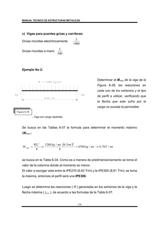 MANUAL TECNICO DE ESTRUCTURAS METALICAS
138
c) Vigas para puentes grúas y carrileras:
Grúas movidas electrónicamente
1000
L
Grúas movidas a mano
500
L
Ejemplo No 2:
-. Viga con carga repartida.
Se busca en las Tablas 6-37 la formula para determinar el momento máximo
(Mmax.):
( ) mtTmtkg
mtmtkgWL
M max /76.6/6760
8
5.6/1280
8
22
→=
⋅
⇒=
se busca en la Tabla 6-34. Como es a manera de predimensionamiento se toma el
valor de la columna donde el momento es menor.
El valor a escoger esta entre la IPE270 (6.63 T/m) y la IPE300 (8,61 T/m); se toma
la máxima, entonces el perfil será una IPE300.
Luego se determina las reacciones ( R ) generadas en los extremos de la viga y la
flecha máxima ( fmax ), de acuerdo a las formulas de la Tabla 6-37.
Figura 6-38
Determinar el Mmax de la viga de la
Figura 6-38, las reacciones en
cada uno de los extremos y el tipo
de perfil a utilizar, verificando que
la flecha que este sufra por la
carga no exceda la permisible.
 