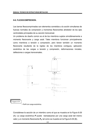 MANUAL TECNICO DE ESTRUCTURAS METALICAS
140
6-6. FLEXOCOMPRESION.
Las barras flexocomprimadas son elementos sometidos a la acción simultanea de
fuerzas normales de compresión y momentos flexionantes alrededor de los ejes
centroidales principales de su sección transversal.
Un problema de diseño común es el de los miembros sujetos simultáneamente a
momento flexionante y carga axial. Tales miembros funcionan principalmente
como miembros a tensión o compresión, pero tienen también un momento
flexionante resultante de la rigidez de los miembros contiguos, aplicación
excéntrica de las cargas a tensión y compresión, deformaciones iniciales,
deflexiones o cargas transversales.
.- Perfil con carga excéntrica.
Considérese la sección de un miembro como el que se muestra en la Figura 6-39
(A). La carga excéntrica P puede reemplazarse por una carga axial del mismo
valor y un momento flexionante Pe, tal como se muestra en la Figura 6-39 (B).
Figura 6-39
 