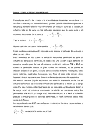MANUAL TECNICO DE ESTRUCTURAS METALICAS
141
En cualquier sección, tal como a – b, el equilibrio de la sección, se mantiene por
una fuerza interna y un momento interno iguales, pero de direcciones opuestas a
la fuerza y momento exterior respectivamente. En cualquier punto de la sección, el
esfuerzo total es la suma de los esfuerzos causados por la carga axial y el
momento flexionante. En el punto a ,
I
Mc
A
P
f −=
Y en el punto b ;
I
Mc
A
P
f +=
O para cualquier otro punto de la sección .
I
My
A
P
f ±=
Estas condiciones prevalecerán mientras no se alcance el esfuerzo de cedencia o
el de pandeo critico.
Para miembros en los cuales el esfuerzo flexionante permisible es igual al
esfuerzo de carga axial permisible, la elección de una sección segura consiste en
encontrar aquella para la cual el esfuerzo combinado máximo P/A ± Mc/I no
exceda al permisible. Debido al gran numero de variables, no es posible la
elección directa de un perfil, excepto para secciones de forma rectangular, teles
como redonda, cuadradas, hexagonal, etc. Para el caso más común, debe
hacerse intentos sucesivos para determinar la sección segura más económica.
Un método bastante popular representa una solución intermedia, en la cual el
esfuerzo combinado se encuentra entre el valor permisible a la flexión y a la carga
axial. Por este método, si la mayor parte de los esfuerzos combinados se deben a
la carga axial, el esfuerzo combinado permisible se encuentra entre los
permisibles a la flexión y a carga axial, pero mas cercano a la axial; si la flexión
produce la mayor parte del esfuerzo combinado, el valor permisible estará mas
cerca al de flexión.
Las especificaciones AISC para esfuerzos combinados debido a cargas axiales y
flexionantes señala que:
b
b
a
a
F
f
F
f
+ no exceda la unidad, en el cual
 