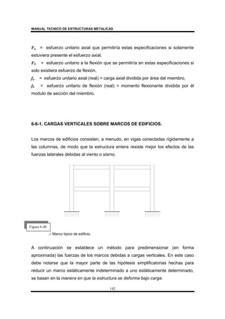 MANUAL TECNICO DE ESTRUCTURAS METALICAS
142
Fa = esfuerzo unitario axial que permitiría estas especificaciones si solamente
estuviera presente el esfuerzo axial,
Fb = esfuerzo unitario a la flexión que se permitiría en estas especificaciones si
solo existiera esfuerzo de flexión,
fa = esfuerzo unitario axial (real) = carga axial dividida por área del miembro,
fb = esfuerzo unitario de flexión (real) = momento flexionante dividida por él
modulo de sección del miembro.
6-6-1. CARGAS VERTICALES SOBRE MARCOS DE EDIFICIOS.
Los marcos de edificios consisten, a menudo, en vigas conectadas rígidamente a
las columnas, de modo que la estructura entera resiste mejor los efectos de las
fuerzas laterales debidas al viento o sismo.
.- Marco típico de edificio.
A continuación se establece un método para predimensionar (en forma
aproximada) las fuerzas de los marcos debidas a cargas verticales. En este caso
debe notarse que la mayor parte de las hipótesis simplificatorias hechas para
reducir un marco estáticamente indeterminado a uno estáticamente determinado,
se basan en la manera en que la estructura se deforma bajo carga.
Figura 6-40
 
