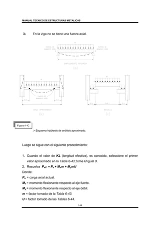 MANUAL TECNICO DE ESTRUCTURAS METALICAS
144
3- En la viga no se tiene una fuerza axial.
.- Esquema hipótesis de análisis aproximado.
Luego se sigue con el siguiente procedimiento:
1. Cuando el valor de KL (longitud efectiva), es conocido, seleccione el primer
valor aproximado en la Tabla 6-43; tome U igual 3.
2. Resuelva Peff = Po + Mxm + MymU
Donde:
Po = carga axial actual.
Mx = momento flexionante respecto al eje fuerte.
My = momento flexionante respecto al eje débil.
m = factor tomado de la Tabla 6-43.
U = factor tomado de las Tablas 6-44.
Figura 6-42
 