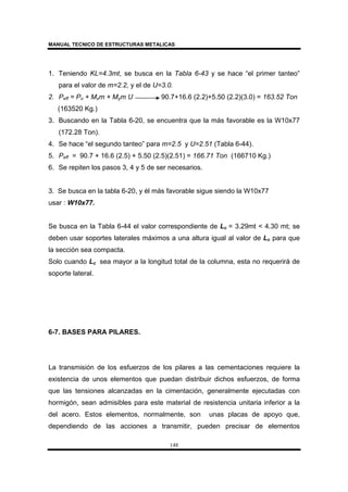 MANUAL TECNICO DE ESTRUCTURAS METALICAS
148
1. Teniendo KL=4.3mt, se busca en la Tabla 6-43 y se hace “el primer tanteo”
para el valor de m=2.2, y el de U=3.0.
2. Peff = Po + Mxm + Mym U 90.7+16.6 (2.2)+5.50 (2.2)(3.0) = 163.52 Ton
(163520 Kg.)
3. Buscando en la Tabla 6-20, se encuentra que la más favorable es la W10x77
(172.28 Ton).
4. Se hace “el segundo tanteo” para m=2.5 y U=2.51 (Tabla 6-44).
5. Peff = 90.7 + 16.6 (2.5) + 5.50 (2.5)(2.51) = 166.71 Ton (166710 Kg.)
6. Se repiten los pasos 3, 4 y 5 de ser necesarios.
3. Se busca en la tabla 6-20, y él más favorable sigue siendo la W10x77
usar : W10x77.
Se busca en la Tabla 6-44 el valor correspondiente de Lc = 3.29mt < 4.30 mt; se
deben usar soportes laterales máximos a una altura igual al valor de Lc para que
la sección sea compacta.
Solo cuando Lc sea mayor a la longitud total de la columna, esta no requerirá de
soporte lateral.
6-7. BASES PARA PILARES.
La transmisión de los esfuerzos de los pilares a las cementaciones requiere la
existencia de unos elementos que puedan distribuir dichos esfuerzos, de forma
que las tensiones alcanzadas en la cimentación, generalmente ejecutadas con
hormigón, sean admisibles para este material de resistencia unitaria inferior a la
del acero. Estos elementos, normalmente, son unas placas de apoyo que,
dependiendo de las acciones a transmitir, pueden precisar de elementos
 