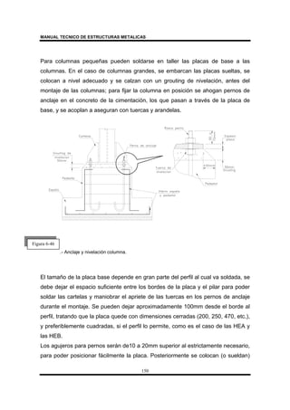 MANUAL TECNICO DE ESTRUCTURAS METALICAS
150
Para columnas pequeñas pueden soldarse en taller las placas de base a las
columnas. En el caso de columnas grandes, se embarcan las placas sueltas, se
colocan a nivel adecuado y se calzan con un grouting de nivelación, antes del
montaje de las columnas; para fijar la columna en posición se ahogan pernos de
anclaje en el concreto de la cimentación, los que pasan a través de la placa de
base, y se acoplan a aseguran con tuercas y arandelas.
.- Anclaje y nivelación columna.
El tamaño de la placa base depende en gran parte del perfil al cual va soldada, se
debe dejar el espacio suficiente entre los bordes de la placa y el pilar para poder
soldar las cartelas y maniobrar el apriete de las tuercas en los pernos de anclaje
durante el montaje. Se pueden dejar aproximadamente 100mm desde el borde al
perfil, tratando que la placa quede con dimensiones cerradas (200, 250, 470, etc.),
y preferiblemente cuadradas, si el perfil lo permite, como es el caso de las HEA y
las HEB.
Los agujeros para pernos serán de10 a 20mm superior al estrictamente necesario,
para poder posicionar fácilmente la placa. Posteriormente se colocan (o sueldan)
Figura 6-46
 