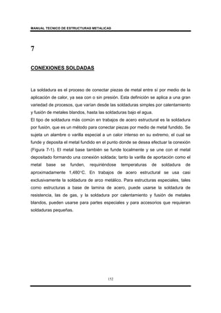 MANUAL TECNICO DE ESTRUCTURAS METALICAS
152
7
CONEXIONES SOLDADAS
La soldadura es el proceso de conectar piezas de metal entre sí por medio de la
aplicación de calor, ya sea con o sin presión. Esta definición se aplica a una gran
variedad de procesos, que varían desde las soldaduras simples por calentamiento
y fusión de metales blandos, hasta las soldaduras bajo el agua.
El tipo de soldadura más común en trabajos de acero estructural es la soldadura
por fusión, que es un método para conectar piezas por medio de metal fundido. Se
sujeta un alambre o varilla especial a un calor intenso en su extremo, el cual se
funde y deposita el metal fundido en el punto donde se desea efectuar la conexión
(Figura 7-1). El metal base también se funde localmente y se une con el metal
depositado formando una conexión soldada; tanto la varilla de aportación como el
metal base se funden, requiriéndose temperaturas de soldadura de
aproximadamente 1,480°C. En trabajos de acero estructural se usa casi
exclusivamente la soldadura de arco metálico. Para estructuras especiales, tales
como estructuras a base de lamina de acero, puede usarse la soldadura de
resistencia, las de gas, y la soldadura por calentamiento y fusión de metales
blandos, pueden usarse para partes especiales y para accesorios que requieran
soldaduras pequeñas.
 