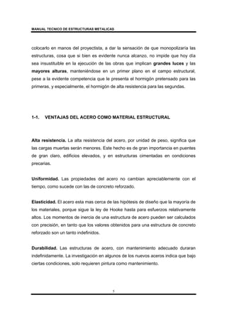 MANUAL TECNICO DE ESTRUCTURAS METALICAS
5
colocarlo en manos del proyectista, a dar la sensación de que monopolizaría las
estructuras, cosa que si bien es evidente nunca alcanzo, no impide que hoy día
sea insustituible en la ejecución de las obras que implican grandes luces y las
mayores alturas, manteniéndose en un primer plano en el campo estructural,
pese a la evidente competencia que le presenta el hormigón pretensado para las
primeras, y especialmente, el hormigón de alta resistencia para las segundas.
1-1. VENTAJAS DEL ACERO COMO MATERIAL ESTRUCTURAL
Alta resistencia. La alta resistencia del acero, por unidad de peso, significa que
las cargas muertas serán menores. Este hecho es de gran importancia en puentes
de gran claro, edificios elevados, y en estructuras cimentadas en condiciones
precarias.
Uniformidad. Las propiedades del acero no cambian apreciablemente con el
tiempo, como sucede con las de concreto reforzado.
Elasticidad. El acero esta mas cerca de las hipótesis de diseño que la mayoría de
los materiales, porque sigue la ley de Hooke hasta para esfuerzos relativamente
altos. Los momentos de inercia de una estructura de acero pueden ser calculados
con precisión, en tanto que los valores obtenidos para una estructura de concreto
reforzado son un tanto indefinidos.
Durabilidad. Las estructuras de acero, con mantenimiento adecuado duraran
indefinidamente. La investigación en algunos de los nuevos aceros indica que bajo
ciertas condiciones, solo requieren pintura como mantenimiento.
 