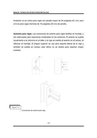 MANUAL TECNICO DE ESTRUCTURAS METALICAS
168
limitación no es critica para vigas con peralte mayor de 24 pulgadas (61 cm), pero
si lo es para vigas menores de 10 pulgadas (25 cm) de peralte.
Asientos para vigas. Las conexiones de asiento para vigas facilitan el montaje, y
son adecuadas para reacciones moderadas en los extremos. El asiento se suelda
usualmente a la columna en el taller y la viga se suelda al asiento en el campo, al
efectuar el montaje. El ángulo superior se usa para soporte lateral de la viga y
también se suelda en campo; este ultimo no se diseña para soportar ningún
cortante.
.- Conexiones de asiento para viga.
Figura 7-13
 