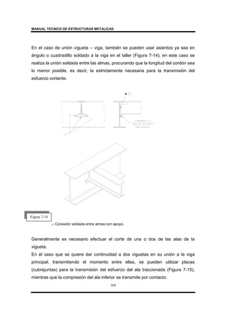 MANUAL TECNICO DE ESTRUCTURAS METALICAS
169
En el caso de unión vigueta – viga, también se pueden usar asientos ya sea en
ángulo o cuadradillo soldado a la viga en el taller (Figura 7-14); en este caso se
realiza la unión soldada entre las almas, procurando que la longitud del cordón sea
lo menor posible, es decir, la estrictamente necesaria para la transmisión del
esfuerzo cortante.
.- Conexión soldada entre almas con apoyo.
Generalmente es necesario efectuar el corte de una o dos de las alas de la
vigueta.
En el caso que se quiera dar continuidad a dos viguetas en su unión a la viga
principal, transmitiendo el momento entre ellas, se pueden utilizar placas
(cubrejuntas) para la transmisión del esfuerzo del ala traccionada (Figura 7-15),
mientras que la compresión del ala inferior se transmite por contacto.
Figura 7-14
 