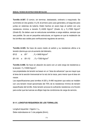 MANUAL TECNICO DE ESTRUCTURAS METALICAS
176
Tornillo A-307. O común, sin terminar, desbastado, ordinario o maquinado. Se
suministra en dos grados: A y B; el primero para usos generales y el segundo para
juntas en sistemas de tubería. Están hechos en acero bajo al carbón con una
resistencia mínima a tensión Fu=4200 Kg/cm2
(Grado A) y Fu=7000 Kg/cm2
(Grado B). Se deben usar en estructuras sometidas a carga estática, siempre que
sea posible. Se usa en pequeñas estructuras, en lugares en que la instalación de
los tornillos sea visible para verificaciones regulares de servicio.
Tornillo A-325. Se hace de acero medio al carbón y su resistencia ultima a la
tensión disminuye con el aumento del diámetro.
Ø1/2 a Ø1” , Fu= 8400 Kg/cm2
Ø1-1/8 a Ø1-1/2 , Fu= 7350 Kg/cm2
Tornillo A-490. Se hace en aleación de acero con un solo rango de resistencia a
la tensión Fu=10500 Kg/cm2
.
Las propiedades de tensión se basan en un “área de esfuerzos” que es mayor que
el área de la sección transversal en la raíz de la rosca, pero menor que el área sin
roscar.
Las especificaciones para tornillos A-325 y A-490 requieren que estos se instalen
con una tensión inicial aproximada del 70% de la resistencia mínima de tensión
especificada del tornillo. Esta tensión provoca la suficiente resistencia a la fricción
para evitar que las tuercas se aflojen bajo las condiciones de carga de servicio.
8-1-1. LONGITUD REQUERIDA DE LOS TORNILLOS.
Longitud requerida = Agarre + Lo
Debe redondearse en ¼ de pulgada (6mm).
 