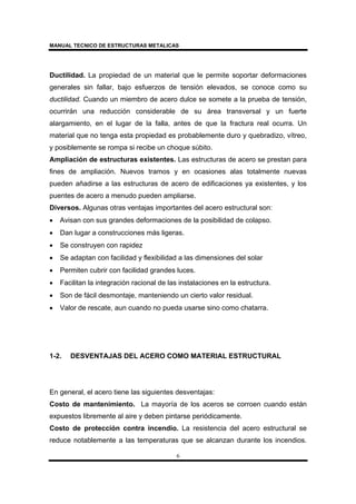 MANUAL TECNICO DE ESTRUCTURAS METALICAS
6
Ductilidad. La propiedad de un material que le permite soportar deformaciones
generales sin fallar, bajo esfuerzos de tensión elevados, se conoce como su
ductilidad. Cuando un miembro de acero dulce se somete a la prueba de tensión,
ocurrirán una reducción considerable de su área transversal y un fuerte
alargamiento, en el lugar de la falla, antes de que la fractura real ocurra. Un
material que no tenga esta propiedad es probablemente duro y quebradizo, vítreo,
y posiblemente se rompa si recibe un choque súbito.
Ampliación de estructuras existentes. Las estructuras de acero se prestan para
fines de ampliación. Nuevos tramos y en ocasiones alas totalmente nuevas
pueden añadirse a las estructuras de acero de edificaciones ya existentes, y los
puentes de acero a menudo pueden ampliarse.
Diversos. Algunas otras ventajas importantes del acero estructural son:
• Avisan con sus grandes deformaciones de la posibilidad de colapso.
• Dan lugar a construcciones más ligeras.
• Se construyen con rapidez
• Se adaptan con facilidad y flexibilidad a las dimensiones del solar
• Permiten cubrir con facilidad grandes luces.
• Facilitan la integración racional de las instalaciones en la estructura.
• Son de fácil desmontaje, manteniendo un cierto valor residual.
• Valor de rescate, aun cuando no pueda usarse sino como chatarra.
1-2. DESVENTAJAS DEL ACERO COMO MATERIAL ESTRUCTURAL
En general, el acero tiene las siguientes desventajas:
Costo de mantenimiento. La mayoría de los aceros se corroen cuando están
expuestos libremente al aire y deben pintarse periódicamente.
Costo de protección contra incendio. La resistencia del acero estructural se
reduce notablemente a las temperaturas que se alcanzan durante los incendios.
 