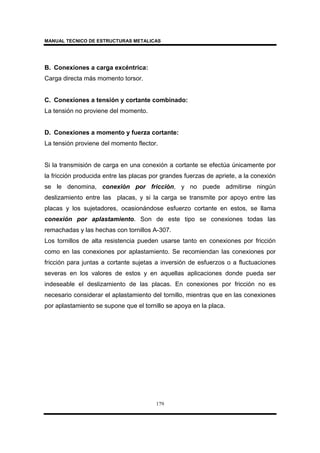 MANUAL TECNICO DE ESTRUCTURAS METALICAS
179
B. Conexiones a carga excéntrica:
Carga directa más momento torsor.
C. Conexiones a tensión y cortante combinado:
La tensión no proviene del momento.
D. Conexiones a momento y fuerza cortante:
La tensión proviene del momento flector.
Si la transmisión de carga en una conexión a cortante se efectúa únicamente por
la fricción producida entre las placas por grandes fuerzas de apriete, a la conexión
se le denomina, conexión por fricción, y no puede admitirse ningún
deslizamiento entre las placas, y si la carga se transmite por apoyo entre las
placas y los sujetadores, ocasionándose esfuerzo cortante en estos, se llama
conexión por aplastamiento. Son de este tipo se conexiones todas las
remachadas y las hechas con tornillos A-307.
Los tornillos de alta resistencia pueden usarse tanto en conexiones por fricción
como en las conexiones por aplastamiento. Se recomiendan las conexiones por
fricción para juntas a cortante sujetas a inversión de esfuerzos o a fluctuaciones
severas en los valores de estos y en aquellas aplicaciones donde pueda ser
indeseable el deslizamiento de las placas. En conexiones por fricción no es
necesario considerar el aplastamiento del tornillo, mientras que en las conexiones
por aplastamiento se supone que el tornillo se apoya en la placa.
 