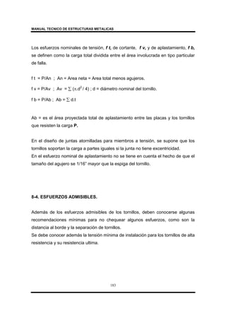 MANUAL TECNICO DE ESTRUCTURAS METALICAS
183
Los esfuerzos nominales de tensión, f t, de cortante, f v, y de aplastamiento, f b,
se definen como la carga total dividida entre el área involucrada en tipo particular
de falla.
f t = P/An ; An = Area neta = Area total menos agujeros.
f v = P/Av ; Av = ∑ (π.d2
/ 4) ; d = diámetro nominal del tornillo.
f b = P/Ab ; Ab = ∑ d.t
Ab = es el área proyectada total de aplastamiento entre las placas y los tornillos
que resisten la carga P.
En el diseño de juntas atornilladas para miembros a tensión, se supone que los
tornillos soportan la carga a partes iguales si la junta no tiene excentricidad.
En el esfuerzo nominal de aplastamiento no se tiene en cuenta el hecho de que el
tamaño del agujero se 1/16” mayor que la espiga del tornillo.
8-4. ESFUERZOS ADMISIBLES.
Además de los esfuerzos admisibles de los tornillos, deben conocerse algunas
recomendaciones mínimas para no chequear algunos esfuerzos, como son la
distancia al borde y la separación de tornillos.
Se debe conocer además la tensión mínima de instalación para los tornillos de alta
resistencia y su resistencia ultima.
 