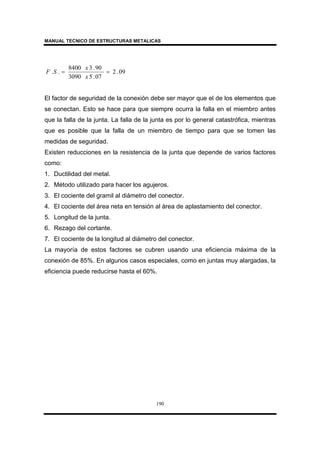MANUAL TECNICO DE ESTRUCTURAS METALICAS
190
09.2
07.53090
90.38400
.. ==
x
x
SF
El factor de seguridad de la conexión debe ser mayor que el de los elementos que
se conectan. Esto se hace para que siempre ocurra la falla en el miembro antes
que la falla de la junta. La falla de la junta es por lo general catastrófica, mientras
que es posible que la falla de un miembro de tiempo para que se tomen las
medidas de seguridad.
Existen reducciones en la resistencia de la junta que depende de varios factores
como:
1. Ductilidad del metal.
2. Método utilizado para hacer los agujeros.
3. El cociente del gramil al diámetro del conector.
4. El cociente del área neta en tensión al área de aplastamiento del conector.
5. Longitud de la junta.
6. Rezago del cortante.
7. El cociente de la longitud al diámetro del conector.
La mayoría de estos factores se cubren usando una eficiencia máxima de la
conexión de 85%. En algunos casos especiales, como en juntas muy alargadas, la
eficiencia puede reducirse hasta el 60%.
 