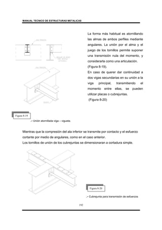 MANUAL TECNICO DE ESTRUCTURAS METALICAS
192
.- Unión atornillada viga – vigueta.
Mientras que la compresión del ala inferior se transmite por contacto y el esfuerzo
cortante por medio de angulares, como en el caso anterior.
Los tornillos de unión de los cubrejuntas se dimensionaran a cortadura simple.
.- Cubrejunta para transmisión de esfuerzos
La forma más habitual es atornillando
las almas de ambos perfiles mediante
angulares. La unión por el alma y el
juego de los tornillos permite suponer
una transmisión nula del momento, y
considerarla como una articulación.
(Figura 8-19).
En caso de querer dar continuidad a
dos vigas secundarias en su unión a la
viga principal, transmitiendo el
momento entre ellas, se pueden
utilizar placas o cubrejuntas.
(Figura 8-20)
Figura 8-19
Figura 8-20
 