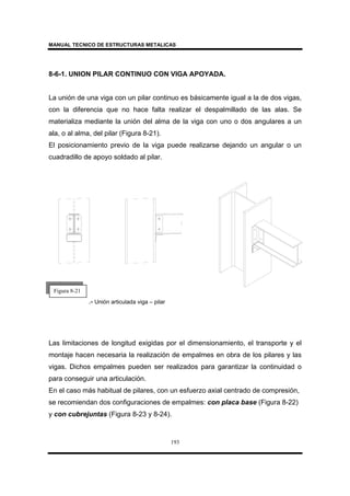 MANUAL TECNICO DE ESTRUCTURAS METALICAS
193
8-6-1. UNION PILAR CONTINUO CON VIGA APOYADA.
La unión de una viga con un pilar continuo es básicamente igual a la de dos vigas,
con la diferencia que no hace falta realizar el despalmillado de las alas. Se
materializa mediante la unión del alma de la viga con uno o dos angulares a un
ala, o al alma, del pilar (Figura 8-21).
El posicionamiento previo de la viga puede realizarse dejando un angular o un
cuadradillo de apoyo soldado al pilar.
.- Unión articulada viga – pilar
Las limitaciones de longitud exigidas por el dimensionamiento, el transporte y el
montaje hacen necesaria la realización de empalmes en obra de los pilares y las
vigas. Dichos empalmes pueden ser realizados para garantizar la continuidad o
para conseguir una articulación.
En el caso más habitual de pilares, con un esfuerzo axial centrado de compresión,
se recomiendan dos configuraciones de empalmes: con placa base (Figura 8-22)
y con cubrejuntas (Figura 8-23 y 8-24).
Figura 8-21
 