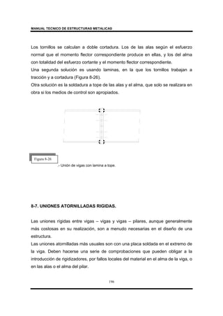 MANUAL TECNICO DE ESTRUCTURAS METALICAS
196
Los tornillos se calculan a doble cortadura. Los de las alas según el esfuerzo
normal que el momento flector correspondiente produce en ellas, y los del alma
con totalidad del esfuerzo cortante y el momento flector correspondiente.
Una segunda solución es usando laminas, en la que los tornillos trabajan a
tracción y a cortadura (Figura 8-26).
Otra solución es la soldadura a tope de las alas y el alma, que solo se realizara en
obra si los medios de control son apropiados.
.- Unión de vigas con lamina a tope.
8-7. UNIONES ATORNILLADAS RIGIDAS.
Las uniones rígidas entre vigas – vigas y vigas – pilares, aunque generalmente
más costosas en su realización, son a menudo necesarias en el diseño de una
estructura.
Las uniones atornilladas más usuales son con una placa soldada en el extremo de
la viga. Deben hacerse una serie de comprobaciones que pueden obligar a la
introducción de rigidizadores, por fallos locales del material en el alma de la viga, o
en las alas o el alma del pilar.
Figura 8-26
 