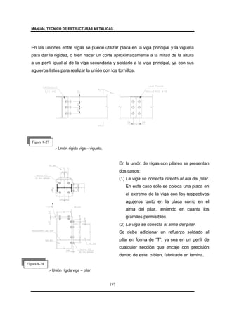MANUAL TECNICO DE ESTRUCTURAS METALICAS
197
En las uniones entre vigas se puede utilizar placa en la viga principal y la vigueta
para dar la rigidez, o bien hacer un corte aproximadamente a la mitad de la altura
a un perfil igual al de la viga secundaria y soldarlo a la viga principal, ya con sus
agujeros listos para realizar la unión con los tornillos.
.- Unión rígida viga – vigueta.
.- Unión rígida viga – pilar
Figura 8-27
Figura 8-28
En la unión de vigas con pilares se presentan
dos casos:
(1) La viga se conecta directo al ala del pilar.
En este caso solo se coloca una placa en
el extremo de la viga con los respectivos
agujeros tanto en la placa como en el
alma del pilar, teniendo en cuanta los
gramiles permisibles.
(2) La viga se conecta al alma del pilar.
Se debe adicionar un refuerzo soldado al
pilar en forma de “T”, ya sea en un perfil de
cualquier sección que encaje con precisión
dentro de este, o bien, fabricado en lamina.
 