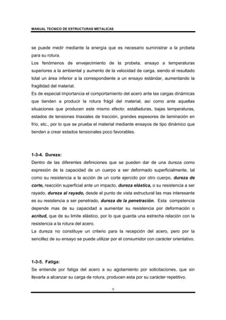 MANUAL TECNICO DE ESTRUCTURAS METALICAS
9
se puede medir mediante la energía que es necesario suministrar a la probeta
para su rotura.
Los fenómenos de envejecimiento de la probeta, ensayo a temperaturas
superiores a la ambiental y aumento de la velocidad de carga, siendo el resultado
total un área inferior a la correspondiente a un ensayo estándar, aumentando la
fragilidad del material.
Es de especial importancia el comportamiento del acero ante las cargas dinámicas
que tienden a producir la rotura frágil del material, así como ante aquellas
situaciones que producen este mismo efecto: estalladuras, bajas temperaturas,
estados de tensiones triaxiales de tracción, grandes espesores de laminación en
frío, etc., por lo que se prueba el material mediante ensayos de tipo dinámico que
tienden a crear estados tensionales poco favorables.
1-3-4. Dureza:
Dentro de las diferentes definiciones que se pueden dar de una dureza como
expresión de la capacidad de un cuerpo a ser deformado superficialmente, tal
como su resistencia a la acción de un corte ejercido por otro cuerpo, dureza de
corte, reacción superficial ante un impacto, dureza elástica, o su resistencia a ser
rayado, dureza al rayado, desde el punto de vista estructural las mas interesante
es su resistencia a ser penetrado, dureza de la penetración. Esta competencia
depende mas de su capacidad a aumentar su resistencia por deformación o
acritud, que de su limite elástico, por lo que guarda una estrecha relación con la
resistencia a la rotura del acero.
La dureza no constituye un criterio para la recepción del acero, pero por la
sencillez de su ensayo se puede utilizar por el consumidor con carácter orientativo.
1-3-5. Fatiga:
Se entiende por fatiga del acero a su agotamiento por solicitaciones, que sin
llevarla a alcanzar su carga de rotura, producen esta por su carácter repetitivo.
 