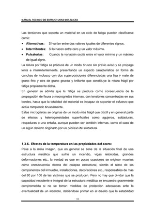 MANUAL TECNICO DE ESTRUCTURAS METALICAS
10
Las tensiones que soporta un material en un ciclo de fatiga pueden clasificarse
como:
• Alternativas: SI varían entre dos valores iguales de diferentes signos.
• Intermitentes: Si lo hacen entre cero y un valor máximo.
• Pulsatorias: Cuando la variación oscila entre el valor mínimo y un máximo
de igual signo.
La rotura por fatiga se produce de un modo brusco sin previo aviso y se propaga
lenta e intermitentemente, presentando un aspecto característico en forma de
conchas de molusco con dos superposiciones diferenciadas una lisa y mate de
grano fino y otra de grano grueso y brillante que constituye la rotura frágil por
fatiga propiamente dicha.
En general se admite que la fatiga se produce como consecuencia de la
propagación de fisura o mocrogrietas internas, con tensiones concentradas en sus
bordes, hasta que la totalidad del material es incapaz de soportar el esfuerzo que
actúa rompiendo bruscamente.
Estas microgrietas se originas de un modo más frágil que dúctil y en general parte
de efectos y heterogeneidades superficiales como agujeros, soldaduras,
raspaduras o una entalla, aunque pueden ser también internas, como el caso de
un algún defecto originado por un proceso de soldadura.
1-3-6. Efectos de la temperatura en las propiedades del acero:
Pese a la mala imagen, que en general se tiene de la situación final de una
estructura metálica que sufrió un incendio, vigas retorcidas, grandes
deformaciones etc., la verdad es que en pocas ocasiones se originan muertes
como consecuencia directa del colapso estructural, siendo el resto de los
componentes del inmueble, instalaciones, decoraciones etc., responsables de mas
del 80 por 100 de las víctimas que se producen. Pero no hay que olvidar que la
capacidad resistente e integral de la estructura metálica se encuentra gravemente
comprometida si no se toman medidas de protección adecuadas ante la
eventualidad de un incendio, debiéndose primar en el diseño que la estabilidad
 