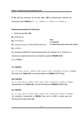 MANUAL TECNICO DE ESTRUCTURAS METALICAS
225
El Mx, para las columnas de los ejes 1/B y 2/B se determinaran restando los
momentos de las VIGAS 6 y 7 : m-0.14Ton95.109.2 =−−−= mTonmTonM x
Predimensionamiento De Columnas:
• Columnas eje 1/A y 2/A
Mx = 2.09 Ton-m
My = 2.74 Ton-m
PO = (Carga axial actual) 5.7Ton+2.91Ton=8.6 Ton
KL = 2.30 mt
Se considerara K=2 (para predimensionamiento) por tratarse de un mezanine, la
columna no presenta restricción en el extremo superior (FIGURA 6-18).
2 . L = 4.60 m
1er TANTEO:
KgTonmTmTTonmUMmMPP yxoeff 313003.31)0.3)(2.2(74.2)2.2(09.26.8 ⇒=−+−+→++=
Se busca en la Tabla 6-20, y la más favorable es la W8X24 (32172.8 Kg).
2do TANTEO:
KgTonmTmTTonmUMmMPP yxoeff 3733033.37)27.3)(6.2(74,2)6.2(09.26.8 ⇒=−+−+→++=
Nuevamente en la Tabla 6-20, y la más favorable es la W8X28 (37966.5 Kg).
3er TANTEO:
KgTonmTmTTonmUMmMPP yxoeff 3704004.37)23.3)(6.2(74,2)6.2(09.26.8 ⇒=−+−+→++=
Se considera nuevamente la W8x28. Este será el perfil a utilizar para las
columnas de los ejes 1/A y 2/A.
Nota:
m =Tabla 6-43
U =Tabla 6-44 (se toma como valor inicial 3)
 